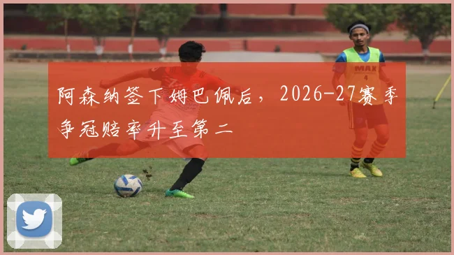 阿森纳签下姆巴佩后,2026-27赛季争冠赔率升至第二