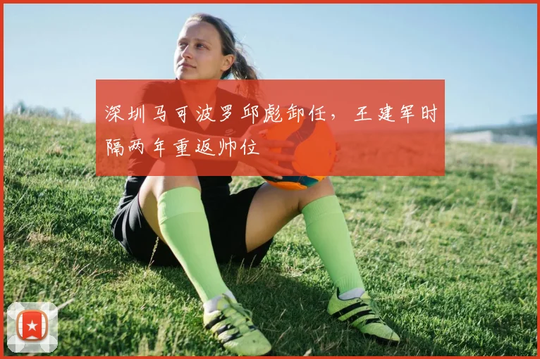 深圳马可波罗邱彪卸任,王建军时隔两年重返帅位