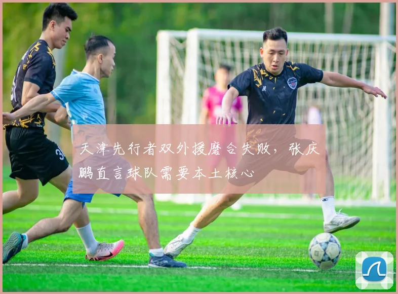 天津先行者双外援磨合失败，张庆鹏直言球队需要本土核心