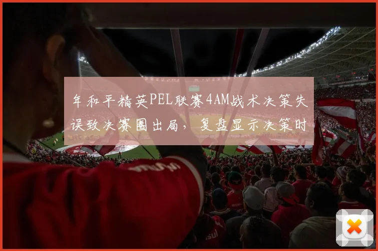 年和平精英PEL联赛4AM战术决策失误致决赛圈出局,复盘显示决策时间延迟2秒